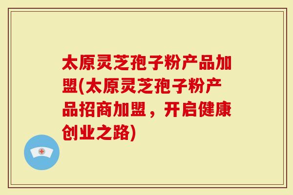 太原灵芝孢子粉产品加盟(太原灵芝孢子粉产品招商加盟，开启健康创业之路)