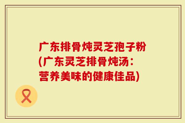 广东排骨炖灵芝孢子粉(广东灵芝排骨炖汤：营养美味的健康佳品)