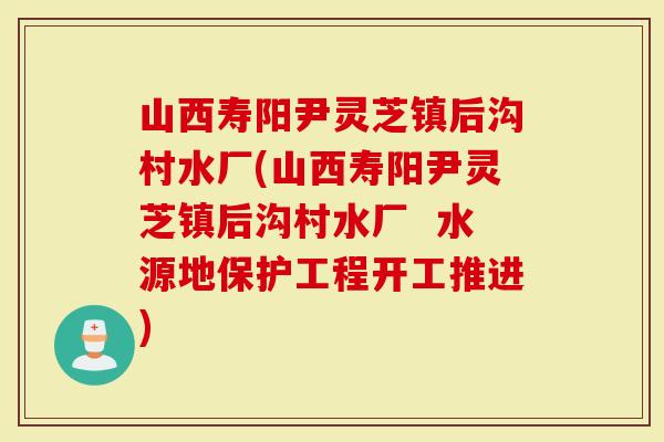 山西寿阳尹灵芝镇后沟村水厂(山西寿阳尹灵芝镇后沟村水厂  水源地保护工程开工推进)