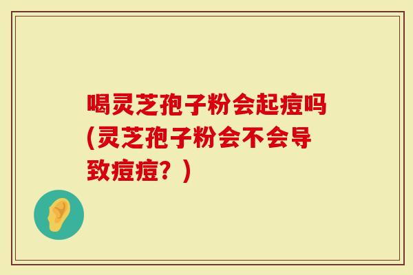 喝灵芝孢子粉会起痘吗(灵芝孢子粉会不会导致痘痘？)