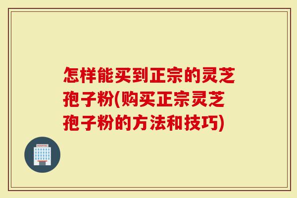 怎样能买到正宗的灵芝孢子粉(购买正宗灵芝孢子粉的方法和技巧)