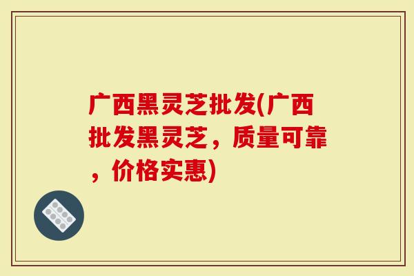 广西黑灵芝批发(广西批发黑灵芝，质量可靠，价格实惠)