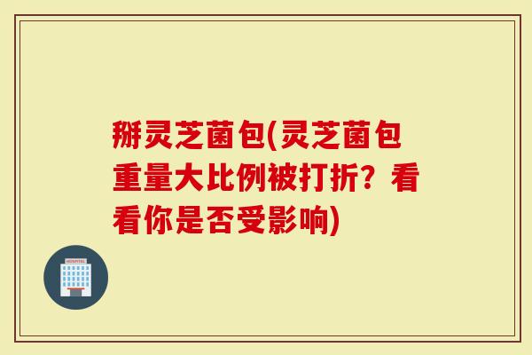 掰灵芝菌包(灵芝菌包重量大比例被打折？看看你是否受影响)