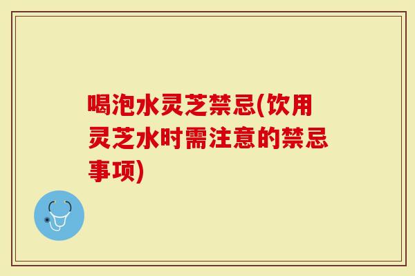 喝泡水灵芝禁忌(饮用灵芝水时需注意的禁忌事项)