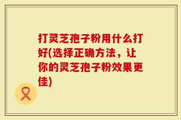 打灵芝孢子粉用什么打好(选择正确方法，让你的灵芝孢子粉效果更佳)