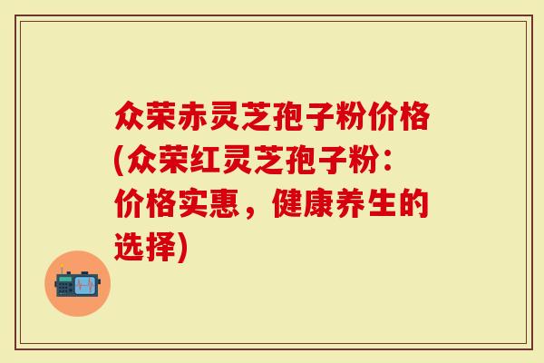 众荣赤灵芝孢子粉价格(众荣红灵芝孢子粉：价格实惠，健康养生的选择)