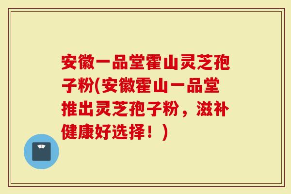 安徽一品堂霍山灵芝孢子粉(安徽霍山一品堂推出灵芝孢子粉，滋补健康好选择！)