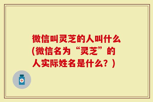 微信叫灵芝的人叫什么(微信名为“灵芝”的人实际姓名是什么？)