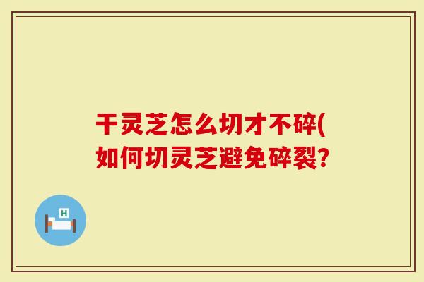 干灵芝怎么切才不碎(如何切灵芝避免碎裂？