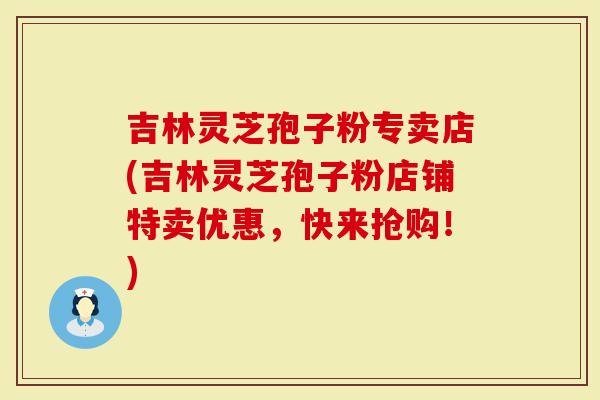 吉林灵芝孢子粉专卖店(吉林灵芝孢子粉店铺特卖优惠，快来抢购！)