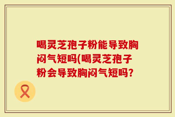 喝灵芝孢子粉能导致胸闷气短吗(喝灵芝孢子粉会导致胸闷气短吗？