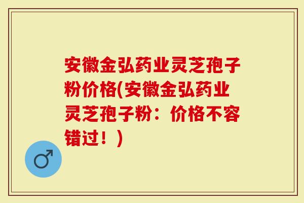 安徽金弘药业灵芝孢子粉价格(安徽金弘药业灵芝孢子粉：价格不容错过！)