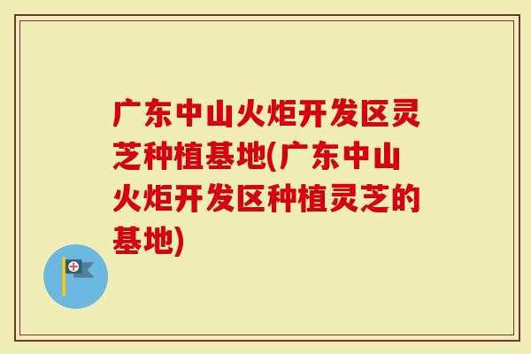 广东中山火炬开发区灵芝种植基地(广东中山火炬开发区种植灵芝的基地)