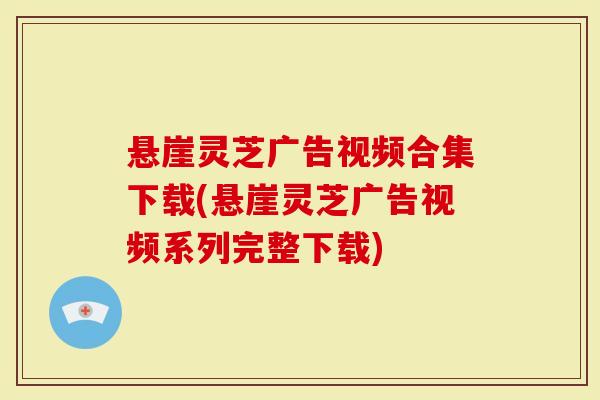 悬崖灵芝广告视频合集下载(悬崖灵芝广告视频系列完整下载)