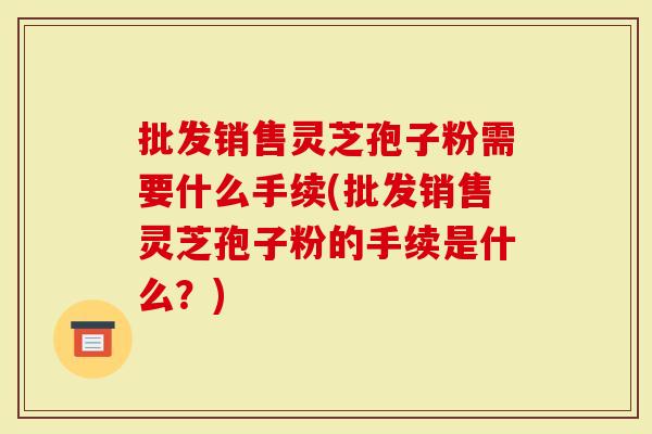 批发销售灵芝孢子粉需要什么手续(批发销售灵芝孢子粉的手续是什么？)