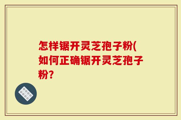 怎样锯开灵芝孢子粉(如何正确锯开灵芝孢子粉？