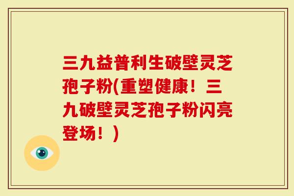 三九益普利生破壁灵芝孢子粉(重塑健康！三九破壁灵芝孢子粉闪亮登场！)