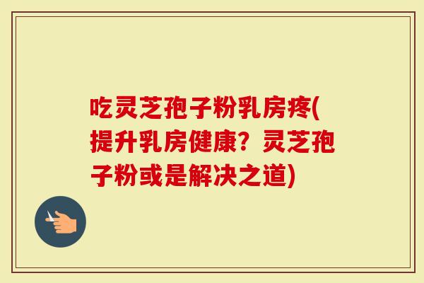 吃灵芝孢子粉乳房疼(提升乳房健康？灵芝孢子粉或是解决之道)