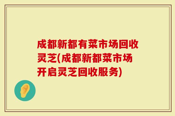 成都新都有菜市场回收灵芝(成都新都菜市场开启灵芝回收服务)