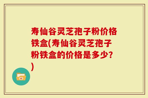 寿仙谷灵芝孢子粉价格铁盒(寿仙谷灵芝孢子粉铁盒的价格是多少？)