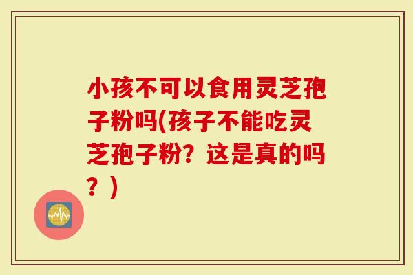 小孩不可以食用灵芝孢子粉吗(孩子不能吃灵芝孢子粉？这是真的吗？)