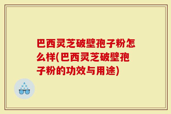 巴西灵芝破壁孢子粉怎么样(巴西灵芝破壁孢子粉的功效与用途)