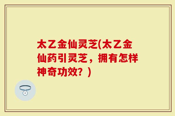 太乙金仙灵芝(太乙金仙药引灵芝，拥有怎样神奇功效？)