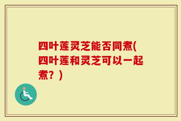 四叶莲灵芝能否同煮(四叶莲和灵芝可以一起煮？)