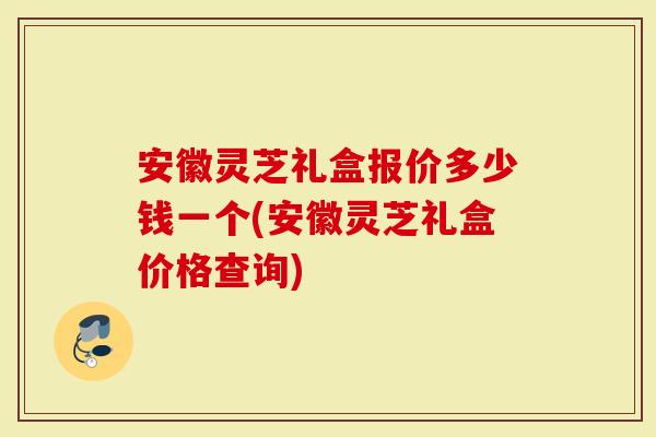 安徽灵芝礼盒报价多少钱一个(安徽灵芝礼盒价格查询)