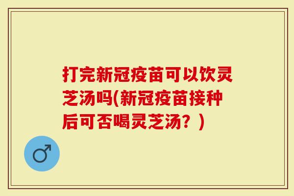 打完新冠疫苗可以饮灵芝汤吗(新冠疫苗接种后可否喝灵芝汤？)