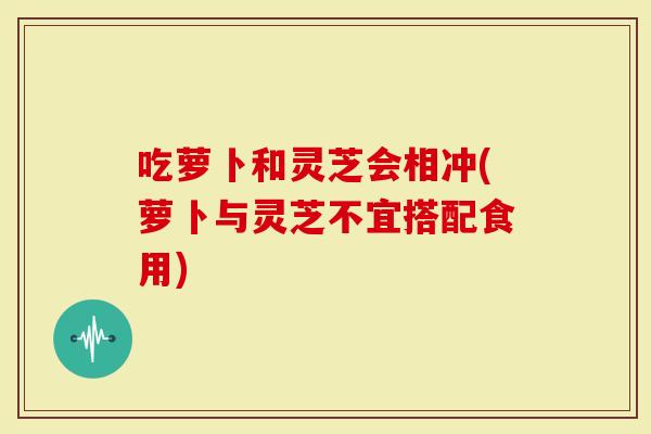 吃萝卜和灵芝会相冲(萝卜与灵芝不宜搭配食用)