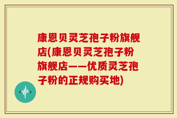 康恩贝灵芝孢子粉旗舰店(康恩贝灵芝孢子粉旗舰店——优质灵芝孢子粉的正规购买地)