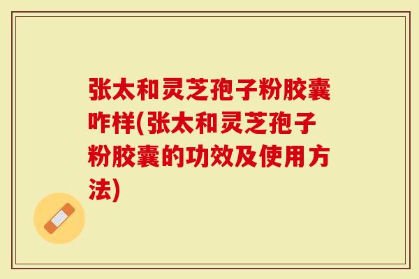 张太和灵芝孢子粉胶囊咋样(张太和灵芝孢子粉胶囊的功效及使用方法)