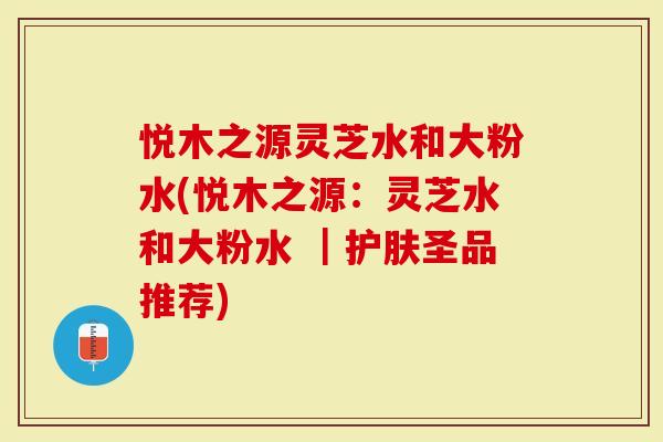 悦木之源灵芝水和大粉水(悦木之源：灵芝水和大粉水 ｜护肤圣品推荐)