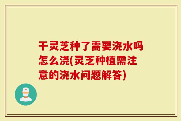 干灵芝种了需要浇水吗怎么浇(灵芝种植需注意的浇水问题解答)