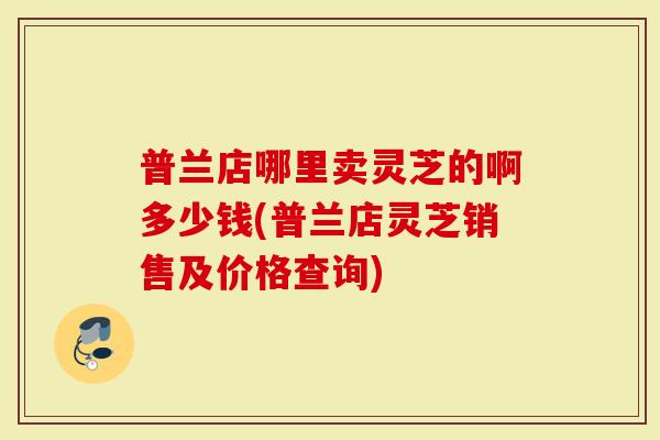 普兰店哪里卖灵芝的啊多少钱(普兰店灵芝销售及价格查询)