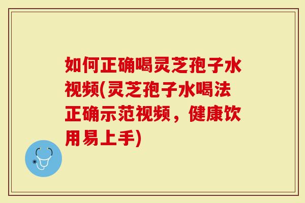 如何正确喝灵芝孢子水视频(灵芝孢子水喝法正确示范视频，健康饮用易上手)