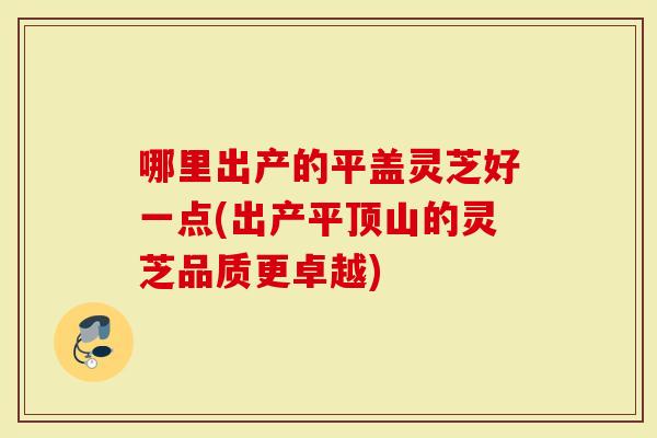 哪里出产的平盖灵芝好一点(出产平顶山的灵芝品质更卓越)