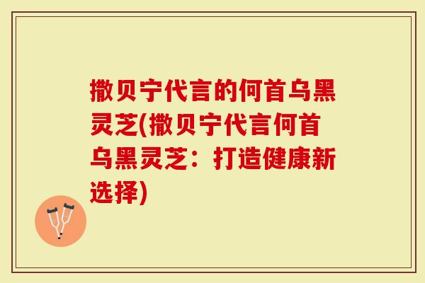 撒贝宁代言的何首乌黑灵芝(撒贝宁代言何首乌黑灵芝：打造健康新选择)