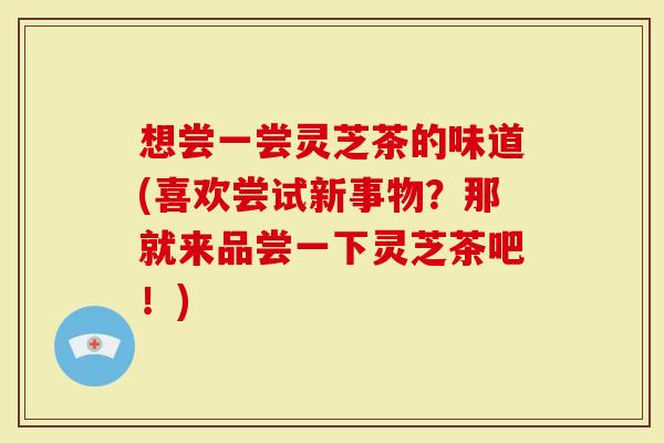 想尝一尝灵芝茶的味道(喜欢尝试新事物？那就来品尝一下灵芝茶吧！)