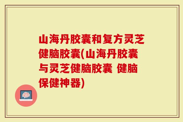 山海丹胶囊和复方灵芝健脑胶囊(山海丹胶囊与灵芝健脑胶囊 健脑保健神器)