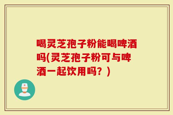 喝灵芝孢子粉能喝啤酒吗(灵芝孢子粉可与啤酒一起饮用吗？)