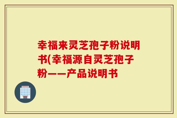 幸福来灵芝孢子粉说明书(幸福源自灵芝孢子粉——产品说明书