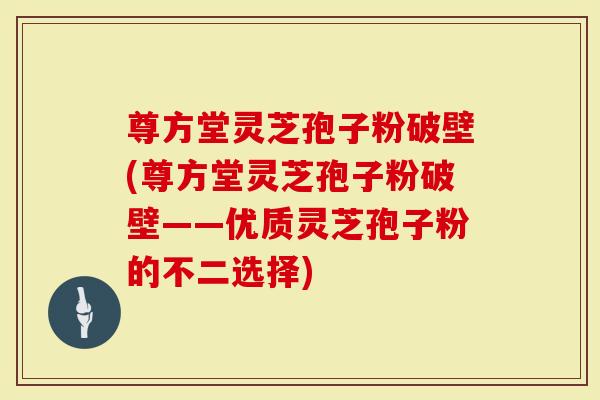 尊方堂灵芝孢子粉破壁(尊方堂灵芝孢子粉破壁——优质灵芝孢子粉的不二选择)