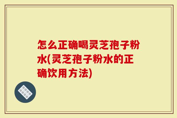 怎么正确喝灵芝孢子粉水(灵芝孢子粉水的正确饮用方法)