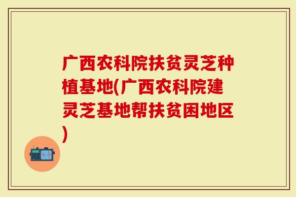 广西农科院扶贫灵芝种植基地(广西农科院建灵芝基地帮扶贫困地区)