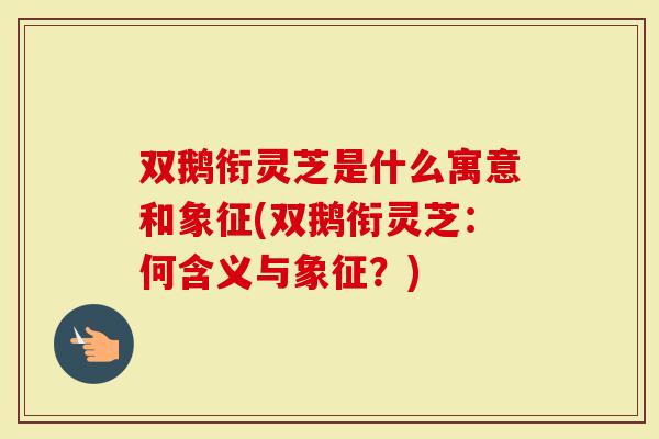 双鹅衔灵芝是什么寓意和象征(双鹅衔灵芝：何含义与象征？)