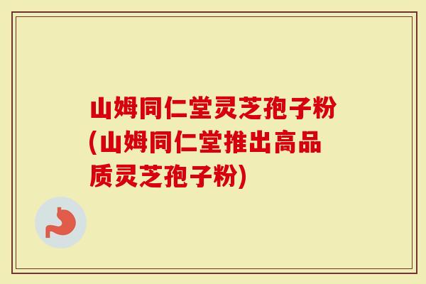 山姆同仁堂灵芝孢子粉(山姆同仁堂推出高品质灵芝孢子粉)