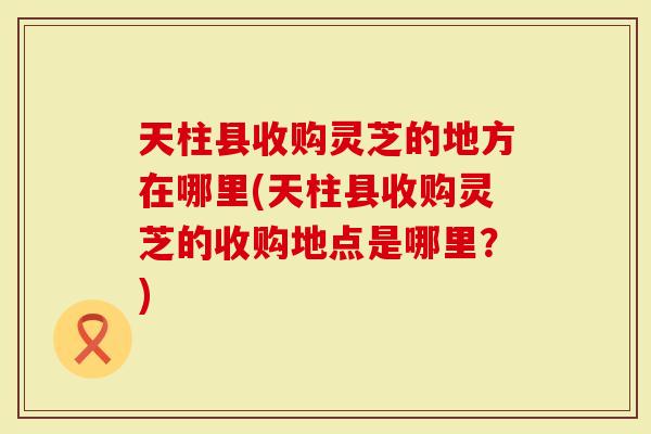 天柱县收购灵芝的地方在哪里(天柱县收购灵芝的收购地点是哪里？)