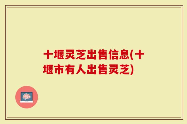 十堰灵芝出售信息(十堰市有人出售灵芝)